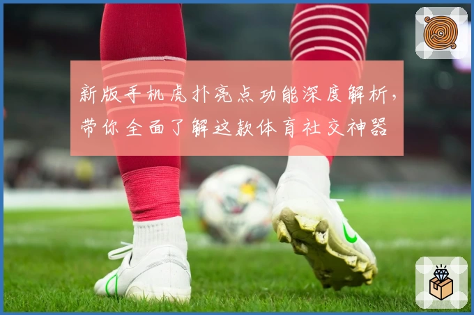新版手机虎扑亮点功能深度解析，带你全面了解这款体育社交神器