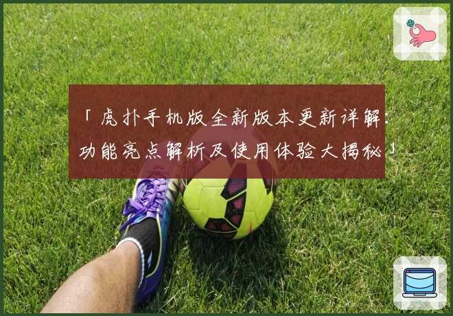 「虎扑手机版全新版本更新详解：功能亮点解析及使用体验大揭秘」