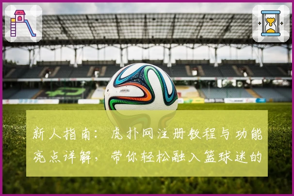 新人指南：虎扑网注册教程与功能亮点详解，带你轻松融入篮球迷的专属社区