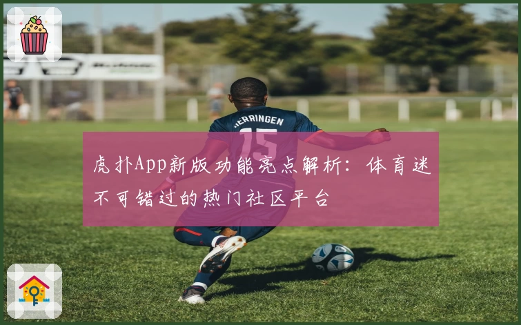 虎扑App新版功能亮点解析:体育迷不可错过的热门社区平台