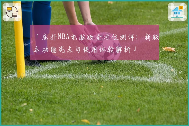 「虎扑NBA电脑版全方位测评:新版本功能亮点与使用体验解析」