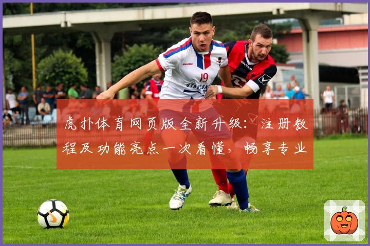 虎扑体育网页版全新升级：注册教程及功能亮点一次看懂，畅享专业体育社区体验
