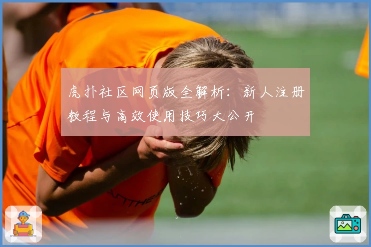 虎扑社区网页版全解析：新人注册教程与高效使用技巧大公开