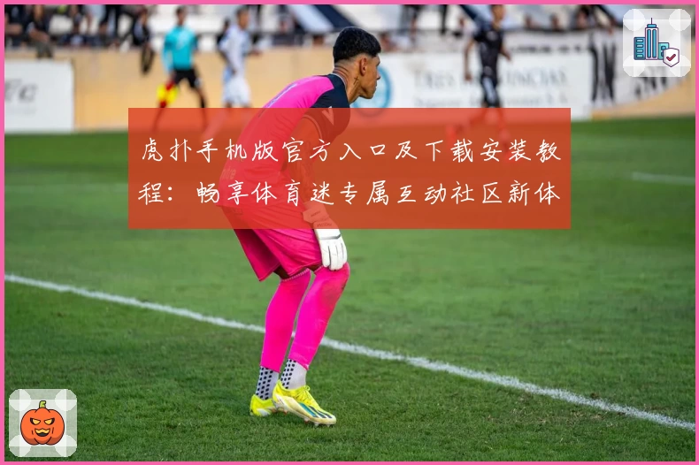 虎扑手机版官方入口及下载安装教程:畅享体育迷专属互动社区新体验