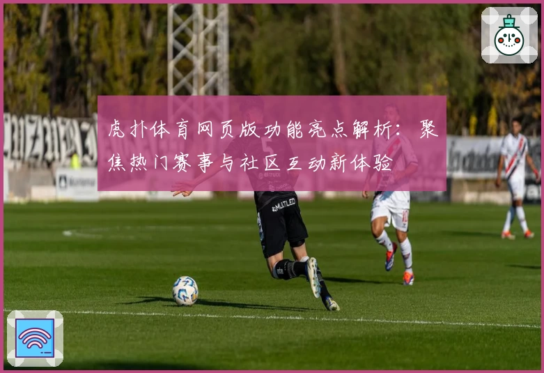 虎扑体育网页版功能亮点解析：聚焦热门赛事与社区互动新体验