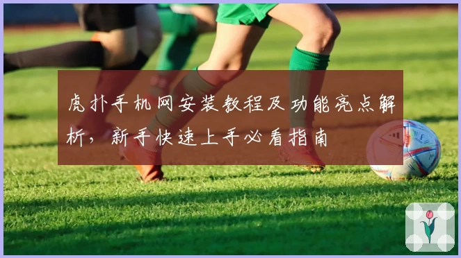 虎扑手机网安装教程及功能亮点解析，新手快速上手必看指南
