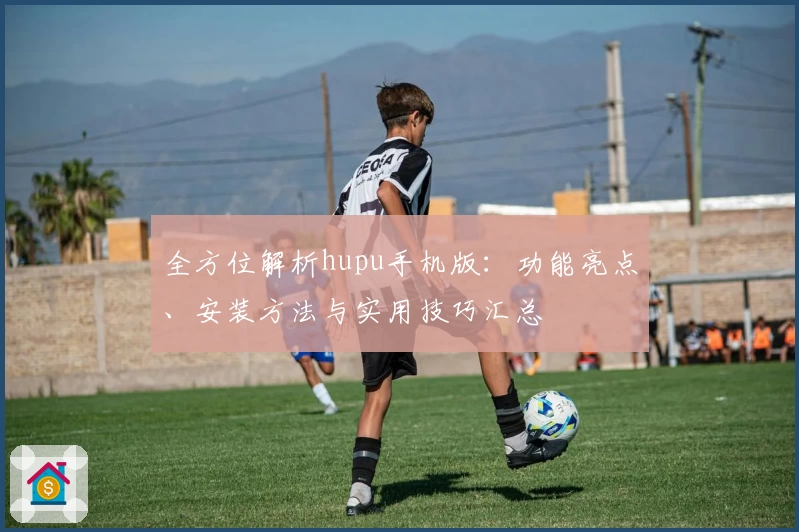 全方位解析hupu手机版：功能亮点、安装方法与实用技巧汇总