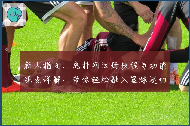 新人指南：虎扑网注册教程与功能亮点详解，带你轻松融入篮球迷的专属社区