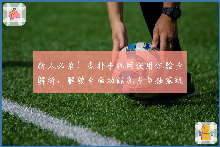 新人必看！虎扑手机网使用体验全解析，解锁全面功能亮点与独家玩法