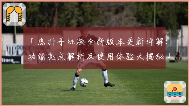 「虎扑手机版全新版本更新详解：功能亮点解析及使用体验大揭秘」