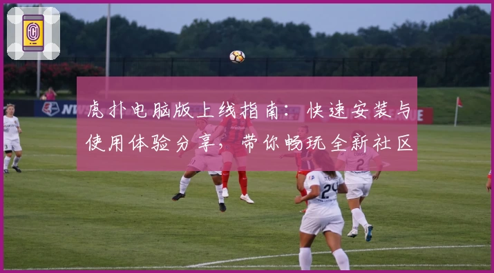 虎扑电脑版上线指南：快速安装与使用体验分享，带你畅玩全新社区互动