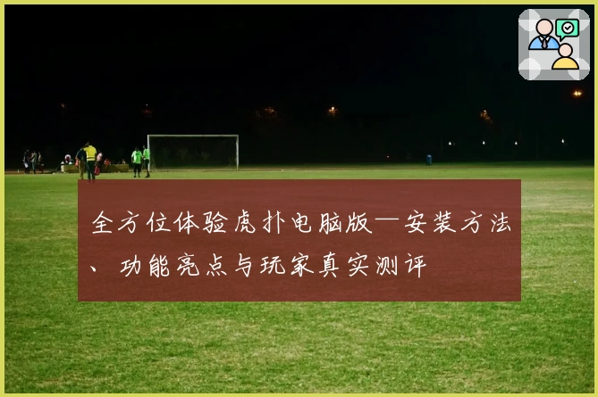 全方位体验虎扑电脑版—安装方法、功能亮点与玩家真实测评