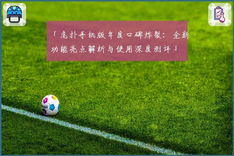 「虎扑手机版年度口碑炸裂:全新功能亮点解析与使用深度测评」