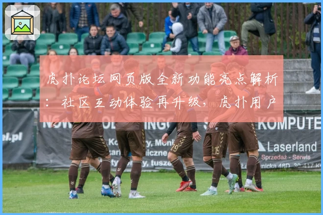 虎扑论坛网页版全新功能亮点解析：社区互动体验再升级，虎扑用户必看指南