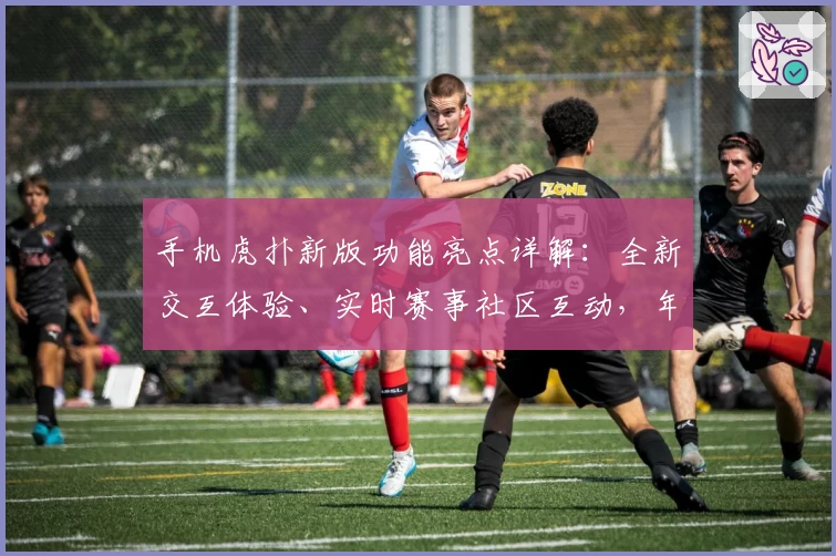 手机虎扑新版功能亮点详解：全新交互体验、实时赛事社区互动，年轻人必备应用推荐