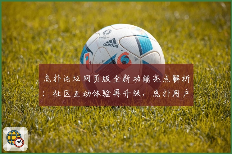虎扑论坛网页版全新功能亮点解析：社区互动体验再升级，虎扑用户必看指南