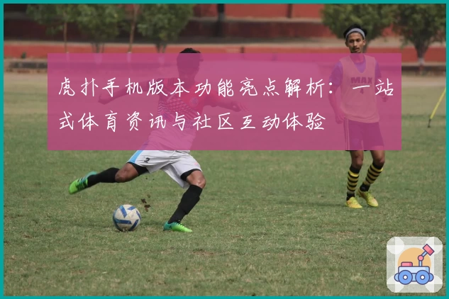 虎扑手机版本功能亮点解析:一站式体育资讯与社区互动体验